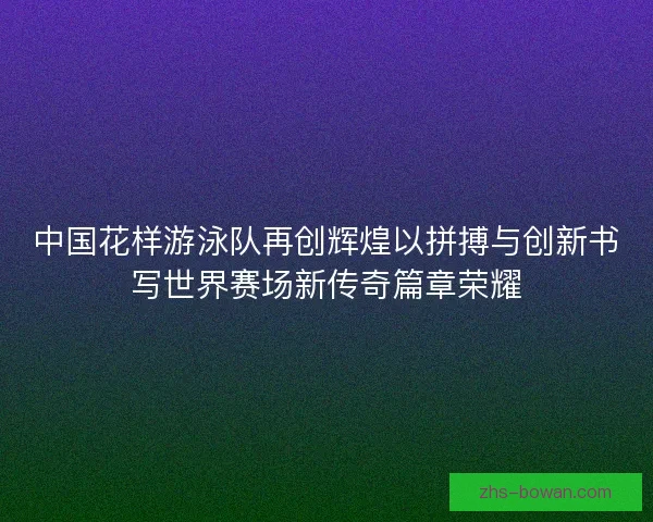 中国花样游泳队再创辉煌以拼搏与创新书写世界赛场新传奇篇章荣耀 中国花样游泳队再创辉煌以拼搏与创新书写世界赛场新传奇篇章荣耀