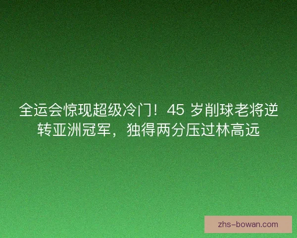 全运会惊现超级冷门！45 岁削球老将逆转亚洲冠军，独得两分压过林高远