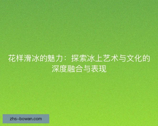 花样滑冰的魅力：探索冰上艺术与文化的深度融合与表现