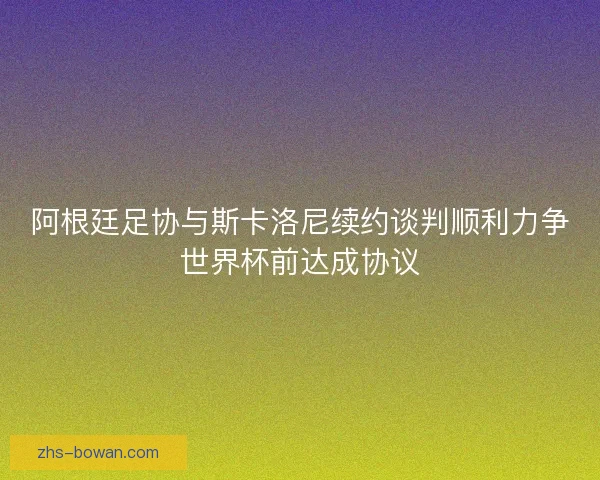 阿根廷足协与斯卡洛尼续约谈判顺利力争世界杯前达成协议