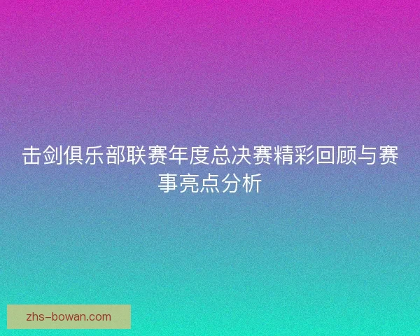 击剑俱乐部联赛年度总决赛精彩回顾与赛事亮点分析