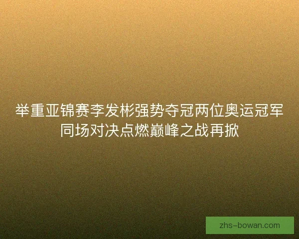 举重亚锦赛李发彬强势夺冠两位奥运冠军同场对决点燃巅峰之战再掀