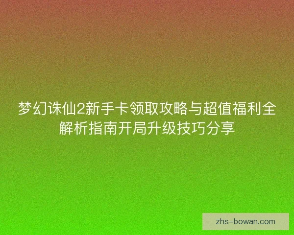 梦幻诛仙2新手卡领取攻略与超值福利全解析指南开局升级技巧分享 梦幻诛仙2新手卡领取攻略与超值福利全解析指南开局升级技巧分享