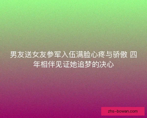 男友送女友参军入伍满脸心疼与骄傲 四年相伴见证她追梦的决心