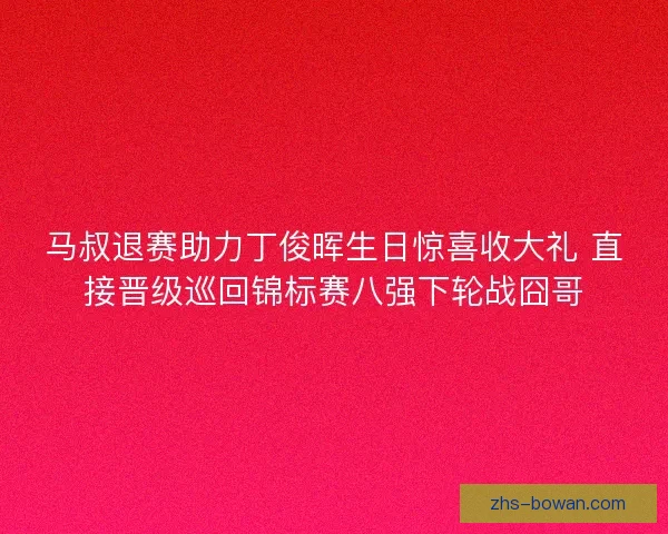 马叔退赛助力丁俊晖生日惊喜收大礼 直接晋级巡回锦标赛八强下轮战囧哥 马叔退赛助力丁俊晖生日惊喜收大礼 直接晋级巡回锦标赛八强下轮战囧哥