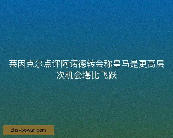 莱因克尔点评阿诺德转会称皇马是更高层次机会堪比飞跃