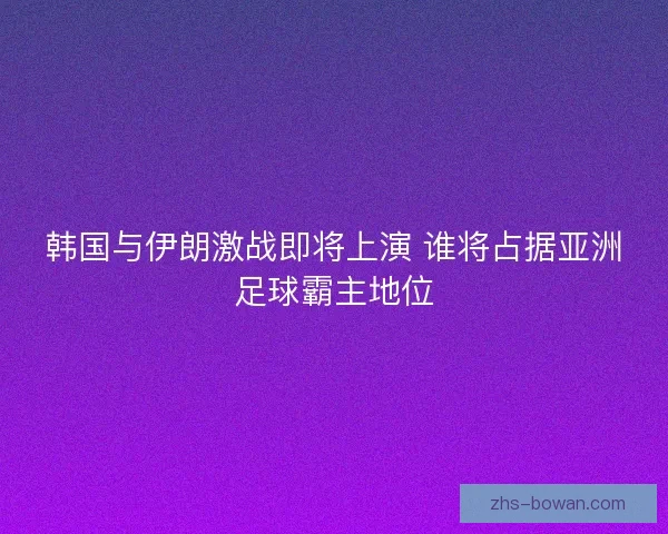 韩国与伊朗激战即将上演 谁将占据亚洲足球霸主地位