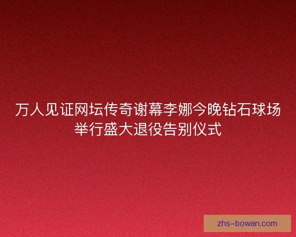 万人见证网坛传奇谢幕李娜今晚钻石球场举行盛大退役告别仪式