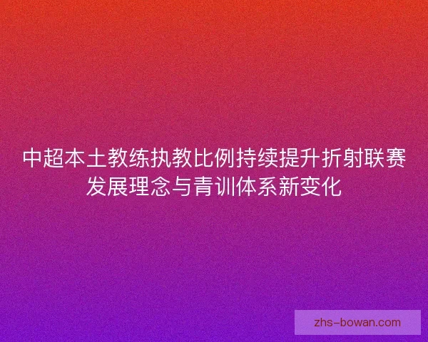 中超本土教练执教比例持续提升折射联赛发展理念与青训体系新变化